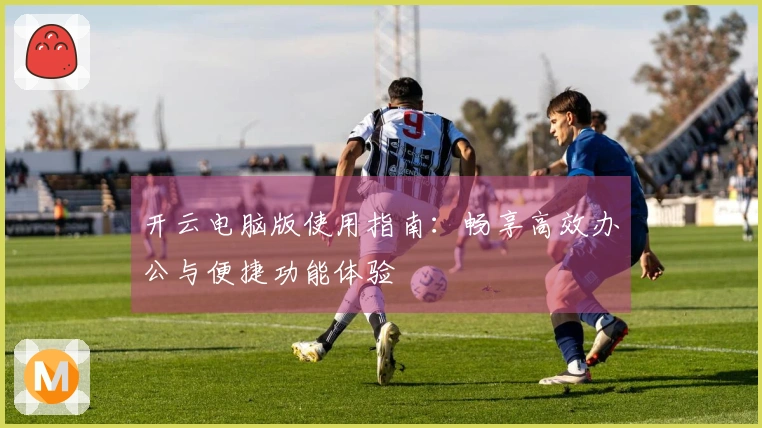 开云电脑版使用指南：畅享高效办公与便捷功能体验